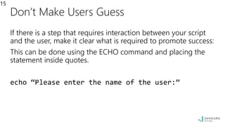 Don’t Make Users Guess
If there is a step that requires interaction between your script
and the user, make it clear what is required to promote success:
This can be done using the ECHO command and placing the
statement inside quotes.
echo “Please enter the name of the user:”
15
 