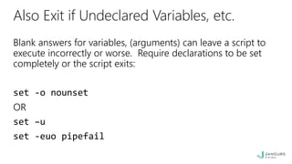 Also Exit if Undeclared Variables, etc.
Blank answers for variables, (arguments) can leave a script to
execute incorrectly or worse. Require declarations to be set
completely or the script exits:
set -o nounset
OR
set –u
set -euo pipefail
 