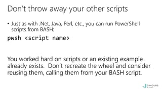 Don’t throw away your other scripts
• Just as with .Net, Java, Perl, etc., you can run PowerShell
scripts from BASH:
pwsh <script name>
You worked hard on scripts or an existing example
already exists. Don’t recreate the wheel and consider
reusing them, calling them from your BASH script.
 