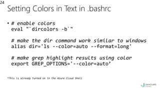 Setting Colors in Text in .bashrc
• # enable colors
eval "`dircolors -b`"
# make the dir command work similar to windows
alias dir='ls --color=auto --format=long'
# make grep highlight results using color
export GREP_OPTIONS='--color=auto’
*This is already turned on in the Azure Cloud Shell
24
 