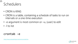 Schedulers
• CRON is KING
• CRON is a table, containing a schedule of tasks to run on
intervals or a one-time execution
• -e argument is most common or –u, (user) to edit
• -l to list
crontab -e
25
https://www.computerhope.com/unix/ucrontab.htm
 