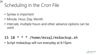 Scheduling in the Cron File
• Syntax is important
• Minute, Hour, Day, Month
• Intervals, multiple hours and other advance options can be
used.
15 18 * * * /home/mssql/msbackup.sh
• Script msbackup will run everyday at 6:15pm.
26
 