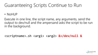 Guaranteeing Scripts Continue to Run
• NoHUP
Execute in one line, the script name, any arguments, send the
output to dev/null and the ampersand asks the script to be run
in the background.
<scriptname>.sh <arg1> <arg2> &>/dev/null &
 