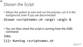 Disown the Script
• Allows the system to own and run the process, run it in the
background, even if you are disconnected:
disown <scriptname>.sh <arg1> <arg2> &
• You can then check the script is running from the JOBS
command:
Jobs
[1]+ Running <scriptname>.sh
28
 