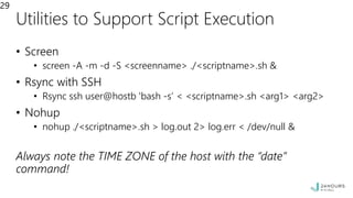 Utilities to Support Script Execution
• Screen
• screen -A -m -d -S <screenname> ./<scriptname>.sh &
• Rsync with SSH
• Rsync ssh user@hostb 'bash -s’ < <scriptname>.sh <arg1> <arg2>
• Nohup
• nohup ./<scriptname>.sh > log.out 2> log.err < /dev/null &
Always note the TIME ZONE of the host with the “date”
command!
29
 