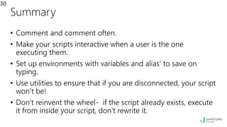 Summary
• Comment and comment often.
• Make your scripts interactive when a user is the one
executing them.
• Set up environments with variables and alias’ to save on
typing.
• Use utilities to ensure that if you are disconnected, your script
won’t be!
• Don’t reinvent the wheel- if the script already exists, execute
it from inside your script, don’t rewrite it.
30
 