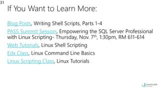 If You Want to Learn More:
Blog Posts, Writing Shell Scripts, Parts 1-4
PASS Summit Session, Empowering the SQL Server Professional
with Linux Scripting- Thursday, Nov. 7th, 1:30pm, RM 611-614
Web Tutorials, Linux Shell Scripting
Edx Class, Linux Command Line Basics
Linux Scripting Class, Linux Tutorials
31
 