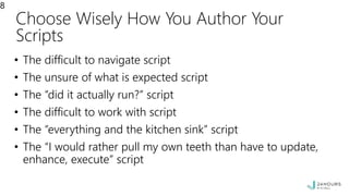 Choose Wisely How You Author Your
Scripts
• The difficult to navigate script
• The unsure of what is expected script
• The “did it actually run?” script
• The difficult to work with script
• The “everything and the kitchen sink” script
• The “I would rather pull my own teeth than have to update,
enhance, execute” script
8
 