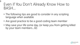 Even if You Don’t Already Know How to
BASH…
• The following tips are good to consider in any scripting
language when available
• Are good practice to be a good coding team member
• May save your life some day, (or keep you from getting killed
by your team members…)
9
 