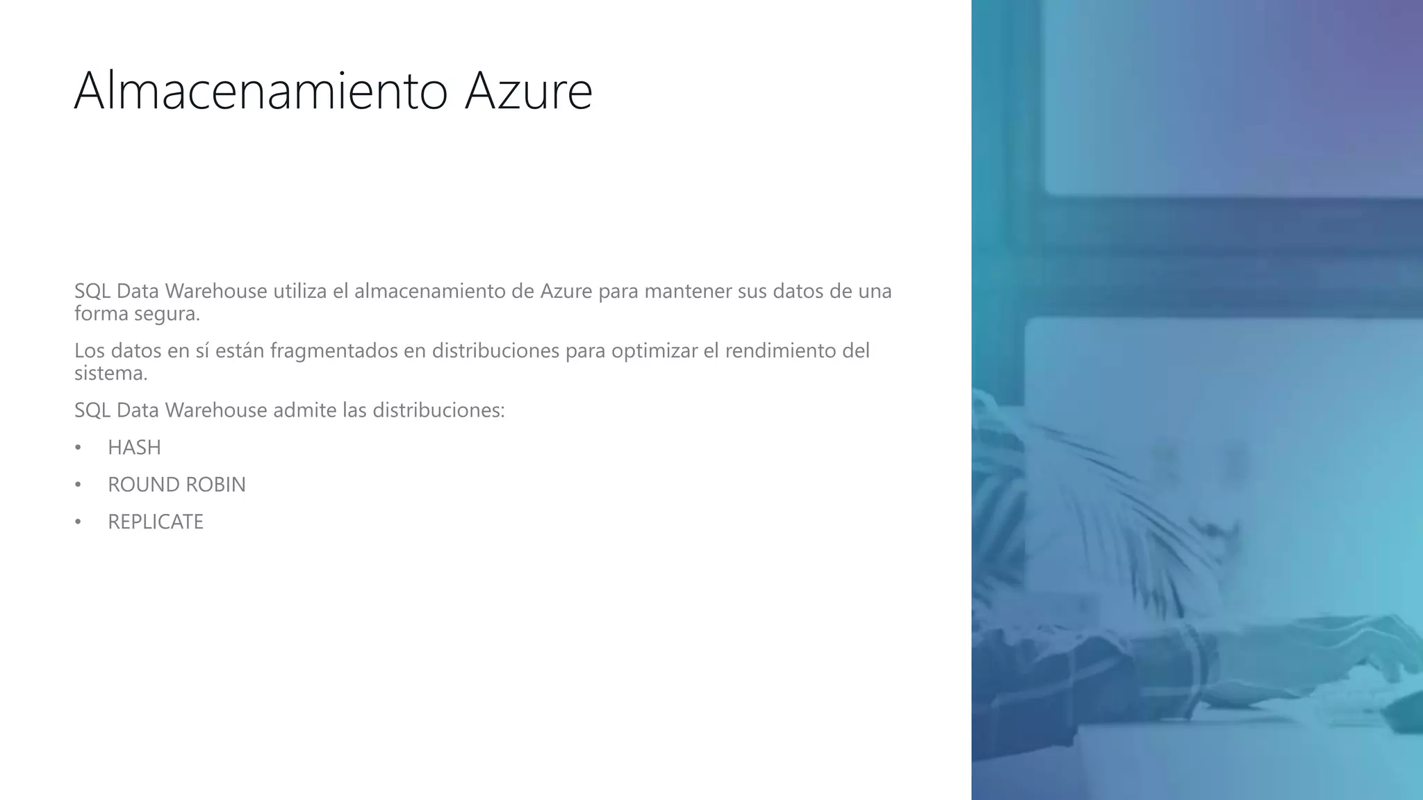 Almacenamiento Azure
SQL Data Warehouse utiliza el almacenamiento de Azure para mantener sus datos de una
forma segura.
Los datos en sí están fragmentados en distribuciones para optimizar el rendimiento del
sistema.
SQL Data Warehouse admite las distribuciones:
• HASH
• ROUND ROBIN
• REPLICATE
 