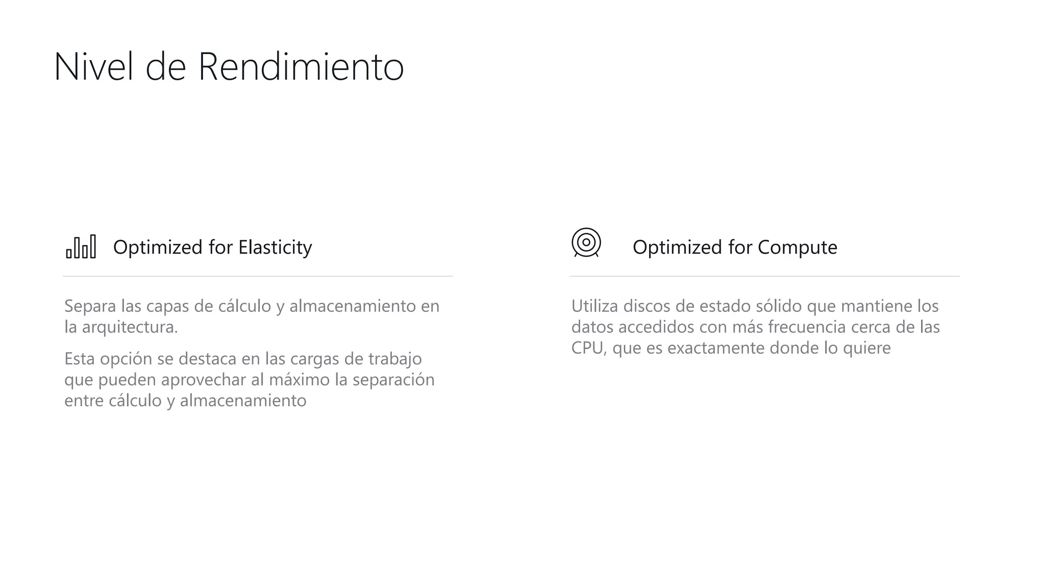 Nivel de Rendimiento
Separa las capas de cálculo y almacenamiento en
la arquitectura.
Esta opción se destaca en las cargas de trabajo
que pueden aprovechar al máximo la separación
entre cálculo y almacenamiento
Utiliza discos de estado sólido que mantiene los
datos accedidos con más frecuencia cerca de las
CPU, que es exactamente donde lo quiere
Optimized for ComputeOptimized for Elasticity
 