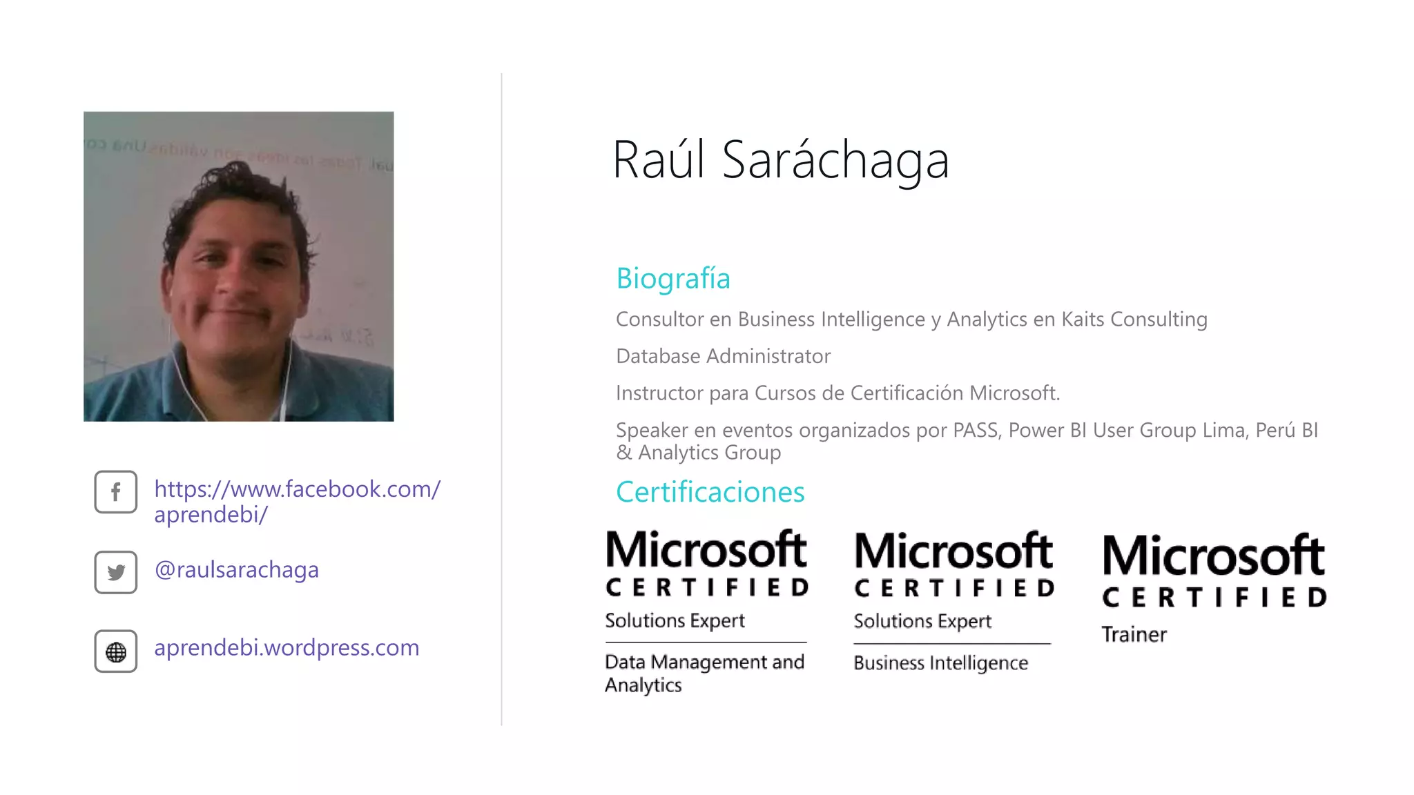 Raúl Saráchaga
Biografía
Consultor en Business Intelligence y Analytics en Kaits Consulting
Database Administrator
Instructor para Cursos de Certificación Microsoft.
Speaker en eventos organizados por PASS, Power BI User Group Lima, Perú BI
& Analytics Group
https://www.facebook.com/
aprendebi/
@raulsarachaga
aprendebi.wordpress.com
Certificaciones
 