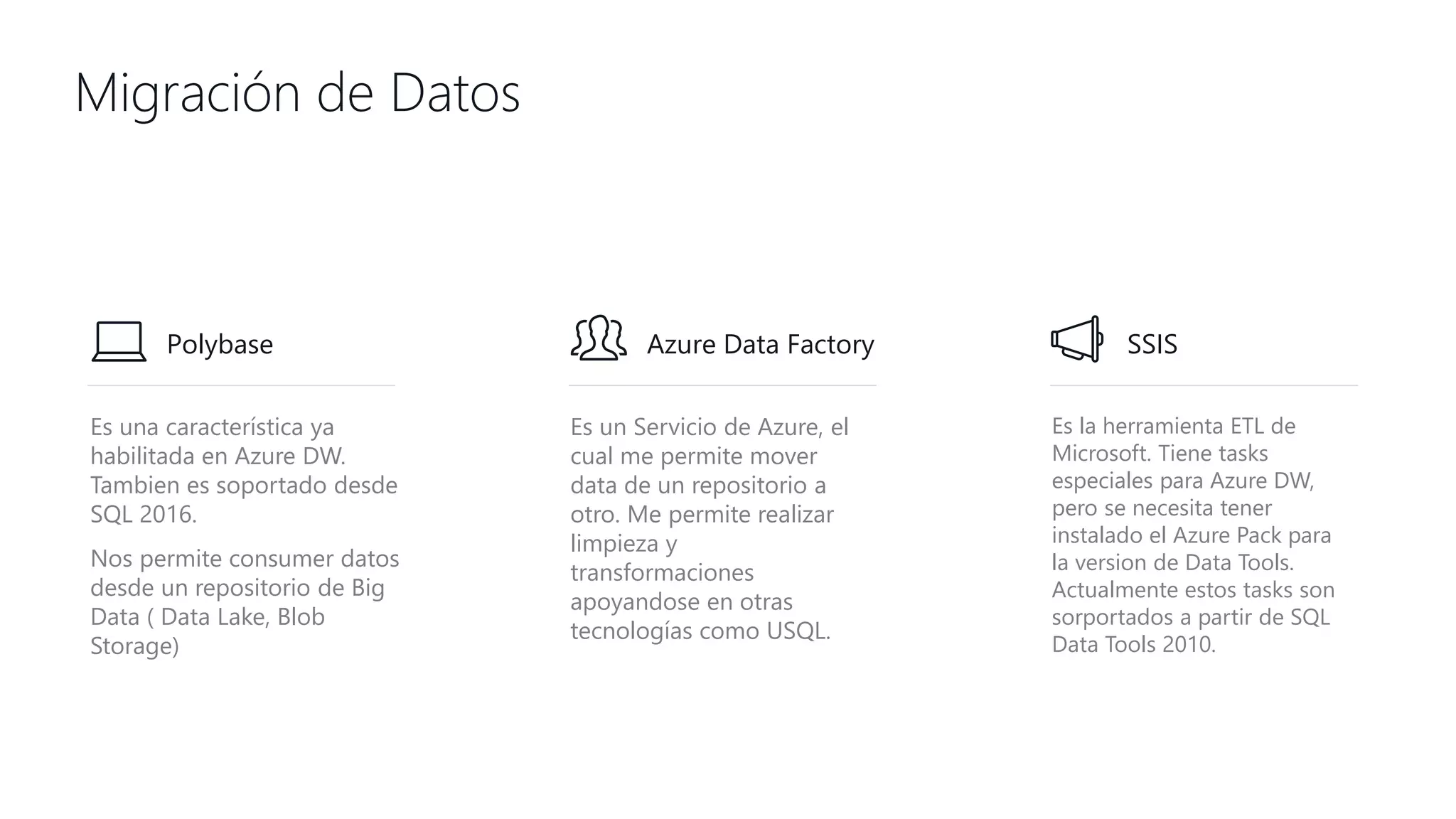 Es una característica ya
habilitada en Azure DW.
Tambien es soportado desde
SQL 2016.
Nos permite consumer datos
desde un repositorio de Big
Data ( Data Lake, Blob
Storage)
Es un Servicio de Azure, el
cual me permite mover
data de un repositorio a
otro. Me permite realizar
limpieza y
transformaciones
apoyandose en otras
tecnologías como USQL.
Es la herramienta ETL de
Microsoft. Tiene tasks
especiales para Azure DW,
pero se necesita tener
instalado el Azure Pack para
la version de Data Tools.
Actualmente estos tasks son
sorportados a partir de SQL
Data Tools 2010.
Migración de Datos
Polybase Azure Data Factory SSIS
 