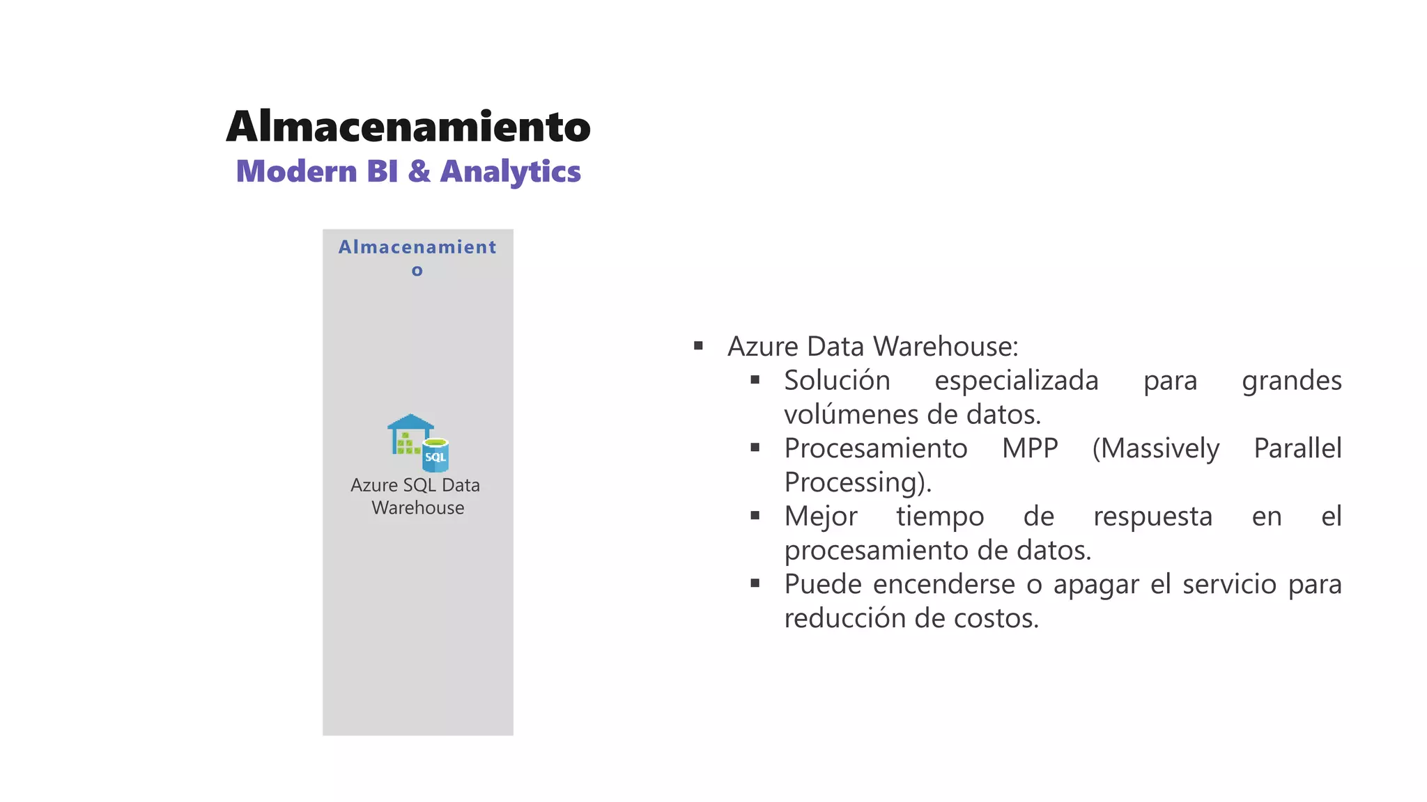 Almacenamiento
Modern BI & Analytics
 Azure Data Warehouse:
 Solución especializada para grandes
volúmenes de datos.
 Procesamiento MPP (Massively Parallel
Processing).
 Mejor tiempo de respuesta en el
procesamiento de datos.
 Puede encenderse o apagar el servicio para
reducción de costos.
Almacenamient
o
Azure SQL Data
Warehouse
 