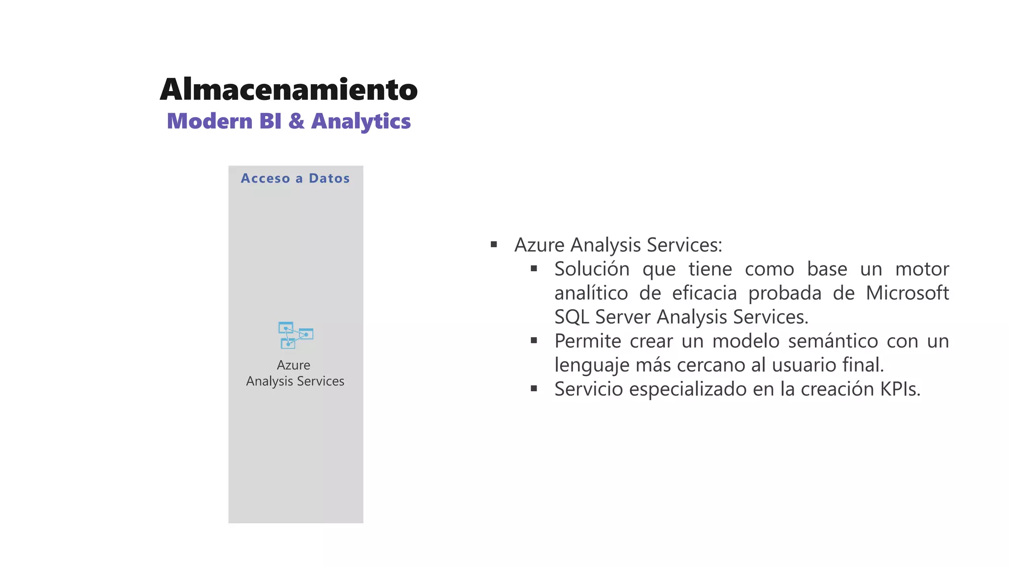 Almacenamiento
Modern BI & Analytics
 Azure Analysis Services:
 Solución que tiene como base un motor
analítico de eficacia probada de Microsoft
SQL Server Analysis Services.
 Permite crear un modelo semántico con un
lenguaje más cercano al usuario final.
 Servicio especializado en la creación KPIs.
Acceso a Datos
Azure
Analysis Services
 