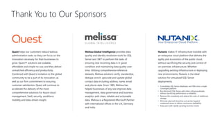 Thank You to Our Sponsors
Quest helps our customers reduce tedious
administration tasks so they can focus on the
innovation necessary for their businesses to
grow. Quest® solutions are scalable,
affordable and simple-to-use, and they deliver
unmatched efficiency and productivity.
Combined with Quest’s invitation to the global
community to be a part of its innovation, as
well as our firm commitment to ensuring
customer satisfaction, Quest will continue to
accelerate the delivery of the most
comprehensive solutions for Azure cloud
management, SaaS, security, workforce
mobility and data-driven insight.
Melissa Global Intelligence provides data
quality and identity resolution tools for SQL
Server and .NET to perform the tasks of
ensuring new incoming data is in good
condition and maintaining data quality over
time. Utilizing comprehensive reference
datasets, Melissa solutions verify, standardize,
dedupe, enrich, geocode and update global
contact data including address, name, email
and phone data. Since 1985, Melissa has
helped businesses of any size improve data
management, data governance and business
analytics with clean, reliable and actionable
data. Melissa is a Registered Microsoft Partner
with international offices in the U.K, Germany
and India.
Nutanix makes IT infrastructure invisible with
an enterprise cloud platform that delivers the
agility and economics of the public cloud,
without sacrificing the security and control of
on-premises infrastructure. Whether
upgrading existing infrastructure or deploying
new environments, Nutanix is the ideal
solution for virtualized SQL Server
deployments.
• Consolidate SQL Server databases and VMs onto a single
converged platform
• Run Microsoft SQL Server with other critical workloads,
without sacrificing performance or reliability
• Remove the complexity and reduce the costs of traditional
storage
• Eliminate planned downtime and protect against
unplanned issues to deliver continuous availability
• Keep pace with rapidly growing business needs
 