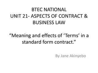 BTEC NATIONAL
UNIT 21- ASPECTS OF CONTRACT &
BUSINESS LAW
“Meaning and effects of ‘Terms’ in a
standard form contract.”
By Jane Akinyebo
 