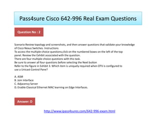 Pass4sure Cisco 642-996 Real Exam Questions
Scenario Review topology and screenshots, and then answer questions that validate your knowledge
of Cisco Nexus Switches. Instructions
To access the multiple-choice questions,click on the numbered boxes on the left of the top
panel. Review the Exhibit associated with the question.
There are four multiple-choice questions with this task.
Question No : 2
There are four multiple-choice questions with this task.
Be sure to answer all four questions before selecting the Next button
Refer to the figure in Exhibit 3. Which item is uniquely required when OTV is configured to
use a Unicast Control Pane?
A. ASM
B. Join Interface
C. Adjacency Server
D. Enable Classical Ethernet MAC learning on Edge Interfaces.
Answer: D
http://www.ipass4sures.com/642-996-exam.html
 