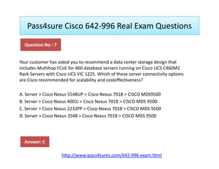 Pass4sure Cisco 642-996 Real Exam Questions
Your customer has asked you to recommend a data center storage design that
includes Multihop FCoE for 400 database servers running on Cisco UCS C460M2
Rack Servers with Cisco UCS VIC 1225. Which of these server connectivity options
are Cisco recommended for scalability and costeffectiveness?
Question No : 7
A. Server > Cisco Nexus 5548UP > Cisco Nexus 7018 > CISCO MDS9500
B. Server > Cisco Nexus 4001i > Cisco Nexus 7018 > CISCO MDS 9500
C. Server > Cisco Nexus 2232PP > Cisco Nexus 7018 > CISCO MDS 9500
D. Server > Cisco Nexus 3548 > Cisco Nexus 7018 > CISCO MDS 9500
Answer: C
http://www.ipass4sures.com/642-996-exam.html
 