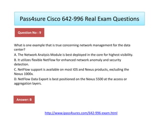 Pass4sure Cisco 642-996 Real Exam Questions
What is one example that is true concerning network management for the data
center?
A. The Network Analysis Module is best deployed in the core for highest visibility.
B. It utilizes flexible NetFlow for enhanced network anomaly and security
Question No : 9
B. It utilizes flexible NetFlow for enhanced network anomaly and security
detection.
C. NetFlow support is available on most IOS and Nexus products, excluding the
Nexus 1000v.
D. NetFlow Data Export is best positioned on the Nexus 5500 at the access or
aggregation layers.
Answer: B
http://www.ipass4sures.com/642-996-exam.html
 