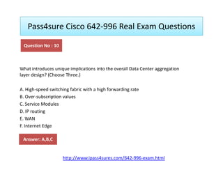 Pass4sure Cisco 642-996 Real Exam Questions
What introduces unique implications into the overall Data Center aggregation
layer design? (Choose Three.)
Question No : 10
A. High-speed switching fabric with a high forwarding rate
B. Over-subscription values
C. Service Modules
D. IP routing
E. WAN
F. Internet Edge
Answer: A,B,C
http://www.ipass4sures.com/642-996-exam.html
 