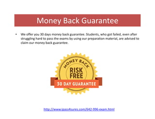 Money Back Guarantee
• We offer you 30 days money back guarantee. Students, who got failed, even after
struggling hard to pass the exams by using our preparation material, are advised to
claim our money back guarantee.
http://www.ipass4sures.com/642-996-exam.html
 