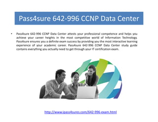 Pass4sure 642-996 CCNP Data Center
• Pass4sure 642-996 CCNP Data Center attests your professional competence and helps you
achieve your career heights in the most competitive world of Information Technology.
Pass4sure ensures you a definite exam success by providing you the most interactive learning
experience of your academic career. Pass4sure 642-996 CCNP Data Center study guide
contains everything you actually need to get through your IT certification exam.
http://www.ipass4sures.com/642-996-exam.html
 