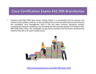 Cisco Certification Exams 642-996 Braindumps
• Pass4sure 642-996 CCNP Data Center Testing Engine is a remarkable tool for practice and
revision of the syllabus contents. It also introduces you to the real exam format and enhances
the candidates’ time management skills in the real exam scenario. Pass4sure remains
unsurpassed among its competitors by providing the best passing solution for Pass4sure 642-
996 CCNP Data Center. The candidates can get online assistance by Pass4sure’s professionals
anytime they like on all exam related issues.
http://www.ipass4sures.com/642-996-exam.html
 