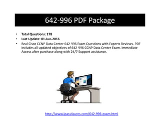 642-996 PDF Package
• Total Questions: 178
• Last Update: 01-Jun-2016
• Real Cisco CCNP Data Center 642-996 Exam Questions with Experts Reviews. PDF
includes all updated objectives of 642-996 CCNP Data Center Exam. Immediate
Access after purchase along with 24/7 Support assistance.
http://www.ipass4sures.com/642-996-exam.html
 