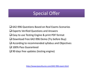 Special Offer
 642-996 Questions Based on Real Exams Scenarios
 Experts Verified Questions and Answers
 Easy to use Testing Engine & print PDF format Easy to use Testing Engine & print PDF format
 Download Free 642-996 Demo (Try before Buy)
 According to recommended syllabus and Objectives
 100% Pass Guaranteed
 90 days free updates (testing engine)
http://www.ipass4sures.com/642-996-exam.html
 