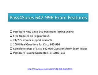 Pass4Sures 642-996 Exam Features
 Pass4sure New Cisco 642-996 exam Testing Engine
 Free Updates on Regular basisFree Updates on Regular basis
 24/7 Customer support available
 100% Real Questions for Cisco 642-996
 Complete range of Cisco 642-996 Questions from Exam Topics
 Pass4sure Passing Guarantee i-e 100% Pass
http://www.ipass4sures.com/642-996-exam.html
 
