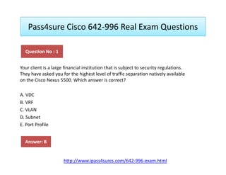 Pass4sure Cisco 642-996 Real Exam Questions
Your client is a large financial institution that is subject to security regulations.
They have asked you for the highest level of traffic separation natively available
on the Cisco Nexus 5500. Which answer is correct?
Question No : 1
A. VDC
B. VRF
C. VLAN
D. Subnet
E. Port Profile
Answer: B
http://www.ipass4sures.com/642-996-exam.html
 