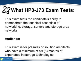 What HP0-J73 Exam Tests:
This exam tests the candidate's ability to
demonstrate the technical essentials of
networking, storage, servers and storage area
networks.
Audience:
This exam is for presales or solution architects
who have a minimum of six (6) months of
experience in storage technologies.
 