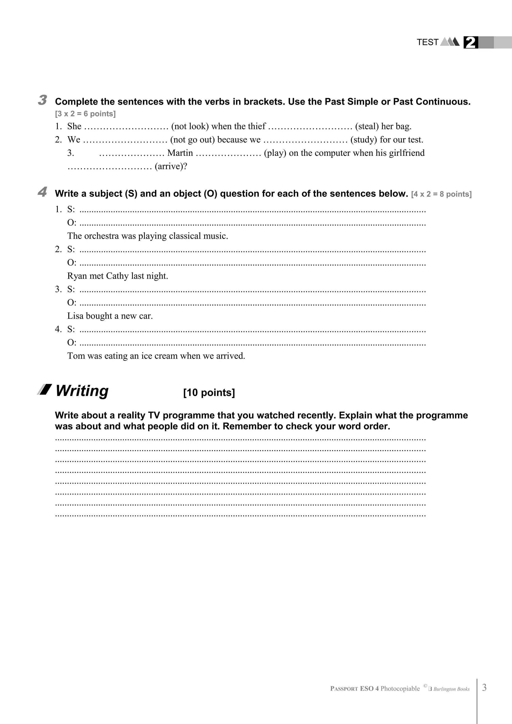 TEST 2
3 Complete the sentences with the verbs in brackets. Use the Past Simple or Past Continuous.
[3 x 2 = 6 points]
1. She ……………………… (not look) when the thief ……………………… (steal) her bag.
2. We ……………………… (not go out) because we ……………………… (study) for our test.
3. ………………… Martin ………………… (play) on the computer when his girlfriend
……………………… (arrive)?
4 Write a subject (S) and an object (O) question for each of the sentences below. [4 x 2 = 8 points]
1. S: ................................................................................................................................................
O: ................................................................................................................................................
The orchestra was playing classical music.
2. S: ................................................................................................................................................
O: ................................................................................................................................................
Ryan met Cathy last night.
3. S: ................................................................................................................................................
O: ................................................................................................................................................
Lisa bought a new car.
4. S: ................................................................................................................................................
O: ................................................................................................................................................
Tom was eating an ice cream when we arrived.
Writing [10 points]
Write about a reality TV programme that you watched recently. Explain what the programme
was about and what people did on it. Remember to check your word order.
..........................................................................................................................................................
..........................................................................................................................................................
..........................................................................................................................................................
..........................................................................................................................................................
..........................................................................................................................................................
..........................................................................................................................................................
..........................................................................................................................................................
..........................................................................................................................................................
PASSPORT ESO 4 Photocopiable ©
Burlington Books 3
 