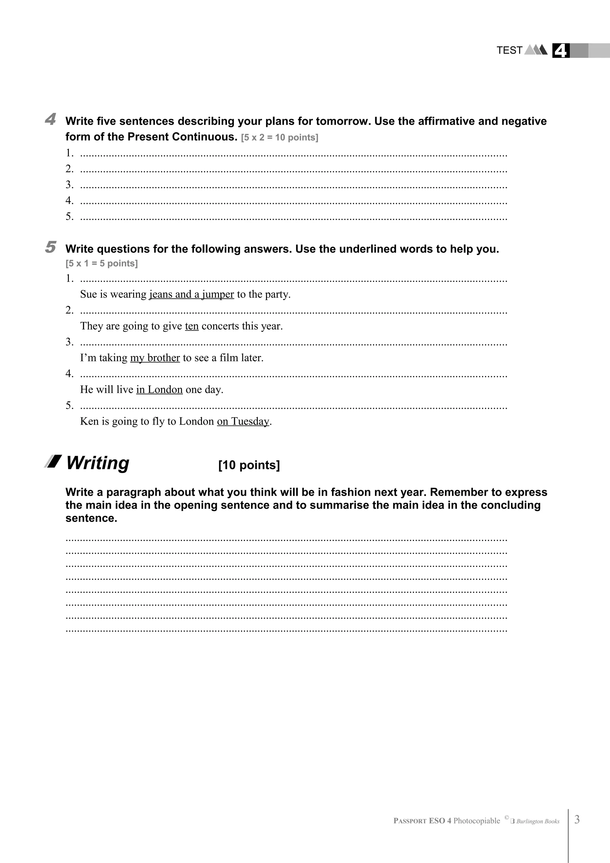 TEST 4
4 Write five sentences describing your plans for tomorrow. Use the affirmative and negative
form of the Present Continuous. [5 x 2 = 10 points]
1. .....................................................................................................................................................
2. .....................................................................................................................................................
3. .....................................................................................................................................................
4. .....................................................................................................................................................
5. .....................................................................................................................................................
5 Write questions for the following answers. Use the underlined words to help you.
[5 x 1 = 5 points]
1. .....................................................................................................................................................
Sue is wearing jeans and a jumper to the party.
2. .....................................................................................................................................................
They are going to give ten concerts this year.
3. .....................................................................................................................................................
I’m taking my brother to see a film later.
4. .....................................................................................................................................................
He will live in London one day.
5. .....................................................................................................................................................
Ken is going to fly to London on Tuesday.
Writing [10 points]
Write a paragraph about what you think will be in fashion next year. Remember to express
the main idea in the opening sentence and to summarise the main idea in the concluding
sentence.
..........................................................................................................................................................
..........................................................................................................................................................
..........................................................................................................................................................
..........................................................................................................................................................
..........................................................................................................................................................
..........................................................................................................................................................
..........................................................................................................................................................
..........................................................................................................................................................
PASSPORT ESO 4 Photocopiable ©
Burlington Books 3
 