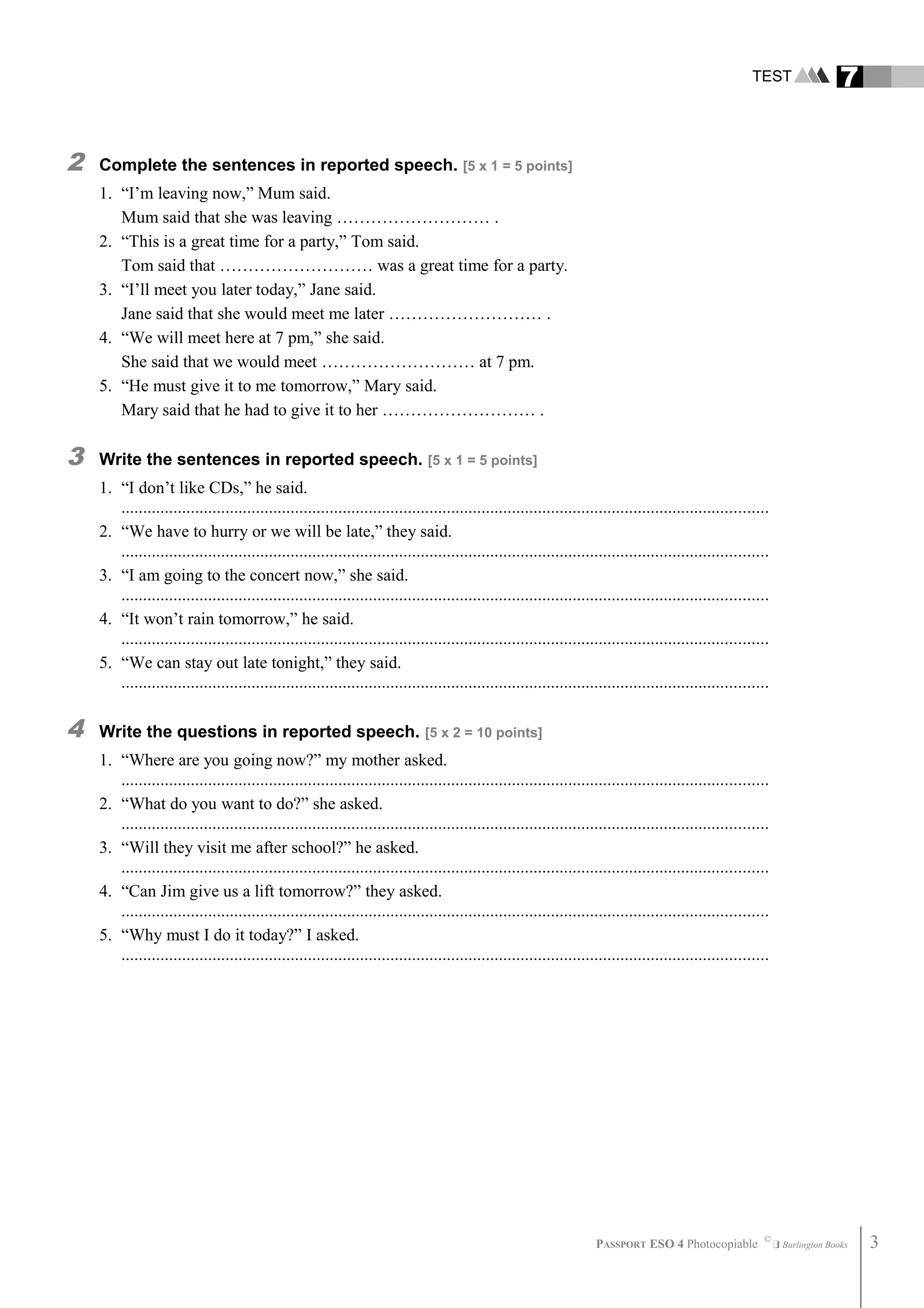 TEST 7
2 Complete the sentences in reported speech. [5 x 1 = 5 points]
1. “I’m leaving now,” Mum said.
Mum said that she was leaving ……………………… .
2. “This is a great time for a party,” Tom said.
Tom said that ……………………… was a great time for a party.
3. “I’ll meet you later today,” Jane said.
Jane said that she would meet me later ……………………… .
4. “We will meet here at 7 pm,” she said.
She said that we would meet ……………………… at 7 pm.
5. “He must give it to me tomorrow,” Mary said.
Mary said that he had to give it to her ……………………… .
3 Write the sentences in reported speech. [5 x 1 = 5 points]
1. “I don’t like CDs,” he said.
.....................................................................................................................................................
2. “We have to hurry or we will be late,” they said.
.....................................................................................................................................................
3. “I am going to the concert now,” she said.
.....................................................................................................................................................
4. “It won’t rain tomorrow,” he said.
.....................................................................................................................................................
5. “We can stay out late tonight,” they said.
.....................................................................................................................................................
4 Write the questions in reported speech. [5 x 2 = 10 points]
1. “Where are you going now?” my mother asked.
.....................................................................................................................................................
2. “What do you want to do?” she asked.
.....................................................................................................................................................
3. “Will they visit me after school?” he asked.
.....................................................................................................................................................
4. “Can Jim give us a lift tomorrow?” they asked.
.....................................................................................................................................................
5. “Why must I do it today?” I asked.
.....................................................................................................................................................
PASSPORT ESO 4 Photocopiable ©
Burlington Books 3
 