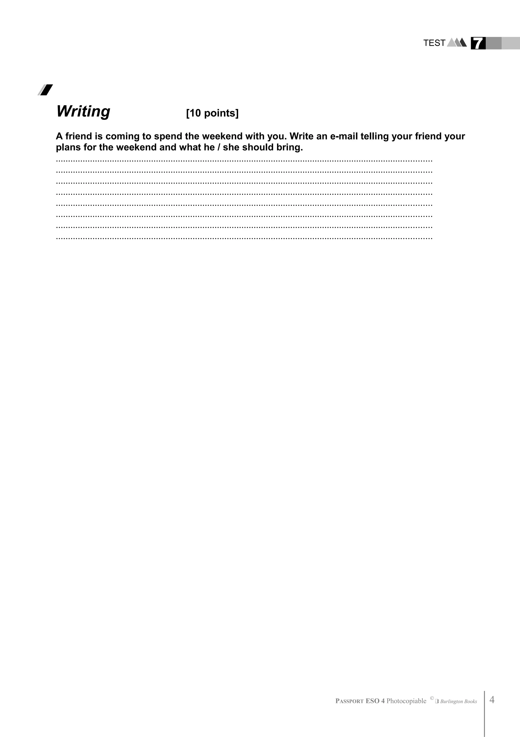 TEST 7
Writing [10 points]
A friend is coming to spend the weekend with you. Write an e-mail telling your friend your
plans for the weekend and what he / she should bring.
..........................................................................................................................................................
..........................................................................................................................................................
..........................................................................................................................................................
..........................................................................................................................................................
..........................................................................................................................................................
..........................................................................................................................................................
..........................................................................................................................................................
..........................................................................................................................................................
PASSPORT ESO 4 Photocopiable ©
Burlington Books 4
 