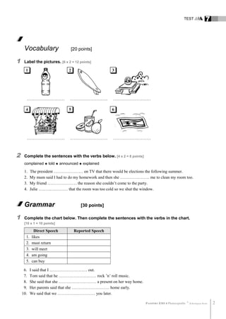 TEST 7
Vocabulary [20 points]
1 Label the pictures. [6 x 2 = 12 points]
……………………… ……………………… ………………………
……………………… ……………………… ………………………
2 Complete the sentences with the verbs below. [4 x 2 = 8 points]
complained  told  announced  explained
1. The president ………………… on TV that there would be elections the following summer.
2. My mum said I had to do my homework and then she ………………… me to clean my room too.
3. My friend ………………… the reason she couldn’t come to the party.
4. Julie ………………… that the room was too cold so we shut the window.
Grammar [30 points]
1 Complete the chart below. Then complete the sentences with the verbs in the chart.
[10 x 1 = 10 points]
Direct Speech Reported Speech
1. likes
2. must return
3. will meet
4. am going
5. can buy
6. I said that I ……………………… out.
7. Tom said that he ……………………… rock ’n’ roll music.
8. She said that she ……………………… a present on her way home.
9. Her parents said that she ……………………… home early.
10. We said that we ……………………… you later.
PASSPORT ESO 4 Photocopiable ©
Burlington Books 2
1 2 3
4 5 6
 