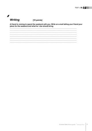 TEST 7
Writing [10 points]
A friend is coming to spend the weekend with you. Write an e-mail telling your friend your
plans for the weekend and what he / she should bring.
..........................................................................................................................................................
..........................................................................................................................................................
..........................................................................................................................................................
..........................................................................................................................................................
..........................................................................................................................................................
..........................................................................................................................................................
..........................................................................................................................................................
..........................................................................................................................................................
PASSPORT ESO 4 Photocopiable ©
Burlington Books 4
 