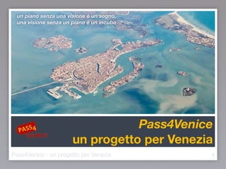 Pass4Venice
un progetto per Venezia
1
un piano senza una visione è un sogno,
una visione senza un piano è un incubo
Pass4Venice - un progetto per Venezia v.6
 