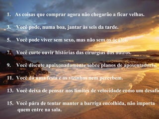 As coisas que comprar agora não chegarão a ficar velhas. Você pode, numa boa, jantar às seis da tarde. Você pode viver sem sexo, mas não sem os óculos. Você curte ouvir histórias das cirurgias dos outros. Você discute apaixonadamente sobre planos de aposentadoria. Você dá uma festa e os vizinhos nem percebem. Você deixa de pensar nos limites de velocidade como um desafio. Você pára de tentar manter a barriga encolhida, não importa quem entre na sala. 