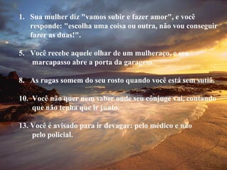 Sua mulher diz "vamos subir e fazer amor", e você responde: "escolha uma coisa ou outra, não vou conseguir fazer as duas!". Você recebe aquele olhar de um mulheraço, e seu  marcapasso abre a porta da garagem. As rugas somem do seu rosto quando você está sem sutiã. Você não quer nem saber onde seu cônjuge vai, contando que não tenha que ir junto. Você é avisado para ir devagar: pelo médico e não pelo policial. 