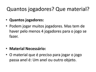 Quantos jogadores? Que material?
• Quantos jogadores:
• Podem jogar muitos jogadores. Mas tem de
  haver pelo menos 4 jogadores para o jogo se
  fazer.

• Material Necessário:
• O material que é preciso para jogar o jogo
  passa anel é: Um anel ou outro objeto.
 