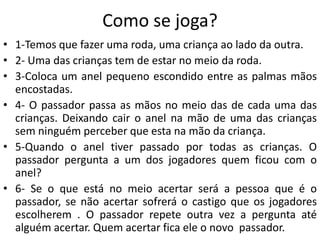 Como se joga?
• 1-Temos que fazer uma roda, uma criança ao lado da outra.
• 2- Uma das crianças tem de estar no meio da roda.
• 3-Coloca um anel pequeno escondido entre as palmas mãos
  encostadas.
• 4- O passador passa as mãos no meio das de cada uma das
  crianças. Deixando cair o anel na mão de uma das crianças
  sem ninguém perceber que esta na mão da criança.
• 5-Quando o anel tiver passado por todas as crianças. O
  passador pergunta a um dos jogadores quem ficou com o
  anel?
• 6- Se o que está no meio acertar será a pessoa que é o
  passador, se não acertar sofrerá o castigo que os jogadores
  escolherem . O passador repete outra vez a pergunta até
  alguém acertar. Quem acertar fica ele o novo passador.
 
