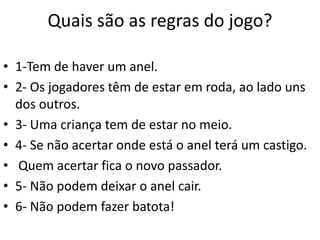 Quais são as regras do jogo?

• 1-Tem de haver um anel.
• 2- Os jogadores têm de estar em roda, ao lado uns
  dos outros.
• 3- Uma criança tem de estar no meio.
• 4- Se não acertar onde está o anel terá um castigo.
• Quem acertar fica o novo passador.
• 5- Não podem deixar o anel cair.
• 6- Não podem fazer batota!
 