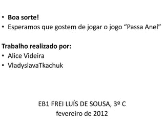 • Boa sorte!
• Esperamos que gostem de jogar o jogo “Passa Anel”

Trabalho realizado por:
• Alice Videira
• VladyslavaTkachuk




            EB1 FREI LUÍS DE SOUSA, 3º C
                 fevereiro de 2012
 
