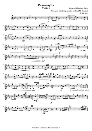 Passacaglia
                                                         Violin 1                            Johann Sebastian Bach
                                                                       Arranged for string quartet by Carl M. Bolstad
                                                                                                            BWV 582
                                    7
             3
             4
                                                                   p
11




16



                         mp
                                                                                                     2
21                        2                          2                         A

                                                                                                                     mp
                                                                                 f           2                        2
26



                                                         mf
31


                                                              mp
35
                              3                  1                         2                                 1
         2                        4 2                                                            2               1


                                                                       f
39   3   3           2        3


                                        mp                                           p           crescendo poco a poco

43   1           4                      1    2 0 3                         4             2               2




                                                                       f
                              3
47           1                          B


                                                         mp



                                        Creative Commons Attribution 3.0
 