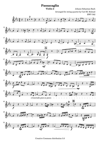 Passacaglia
                                     Violin 2                             Johann Sebastian Bach
                                                Arranged for string quartet by Carl M. Bolstad
                                                                                     BWV 582
              7
         3
         4                           p
12


                                                                                             mp
17




22                               A



                                     f
27



                                mf
32



         mp
37



     f                                                                                   p
                                                                           mp
41



                  crescendo poco a poco
45                                                                    B

     f                                                                          mp
49




                                                                                  p
53



         mp                mf                                     f

                      Creative Commons Attribution 3.0
 