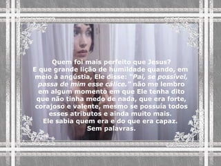 Quem foi mais perfeito que Jesus? E que grande lição de humildade quando, em  meio à angústia, Ele disse:  “Pai, se possível, passa de mim esse cálice.”  não me lembro em algum momento em que Ele tenha dito que não tinha medo de nada, que era forte, corajoso e valente, mesmo se possuía todos esses atributos e ainda muito mais.  Ele sabia quem era e do que era capaz.  Sem palavras. 