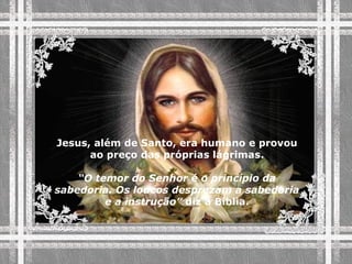 Jesus, além de Santo, era humano e provou ao preço das próprias lágrimas. “ O temor do Senhor é o princípio da sabedoria. Os loucos desprezam a sabedoria e a instrução”  diz a Bíblia. 